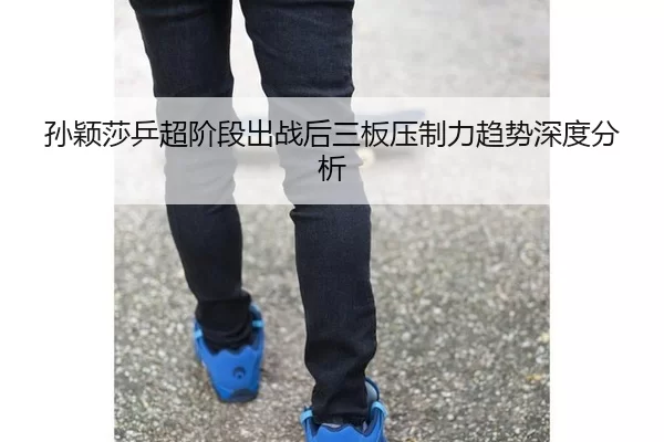 孙颖莎乒超阶段出战后三板压制力趋势深度分析