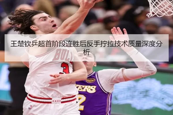 王楚钦乒超首阶段连胜后反手拧拉技术质量深度分析